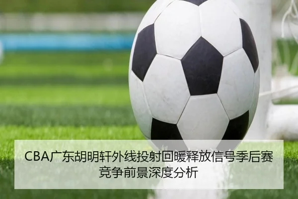 CBA广东胡明轩外线投射回暖释放信号季后赛竞争前景深度分析